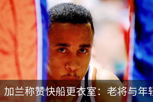 加兰称赞快船更衣室：老将与年轻球员和谐相处